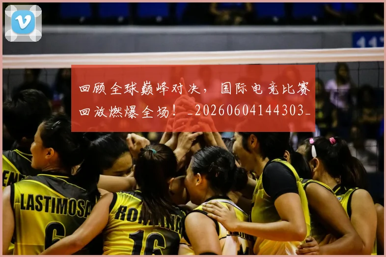 回顾全球巅峰对决,国际电竞比赛回放燃爆全场!_20260604144303_20260707013204