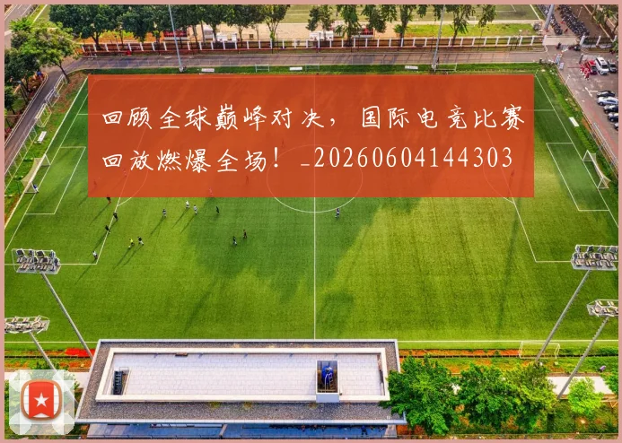 回顾全球巅峰对决，国际电竞比赛回放燃爆全场！_20260604144303