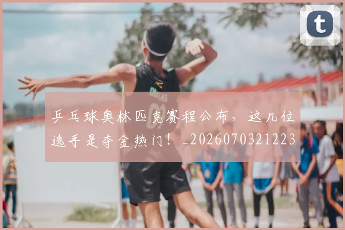 乒乓球奥林匹克赛程公布,这几位选手是夺金热门!_20260703212238