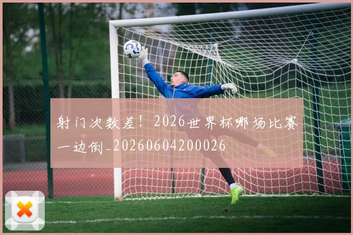 射门次数差！2026世界杯哪场比赛一边倒_20260604200026