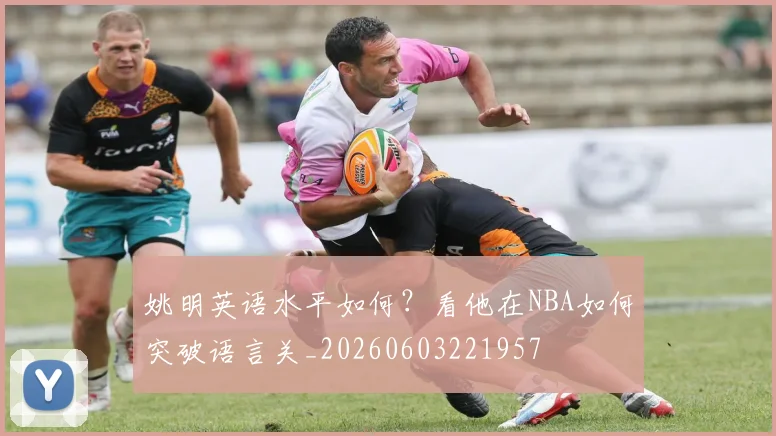 姚明英语水平如何?看他在NBA如何突破语言关_20260603221957