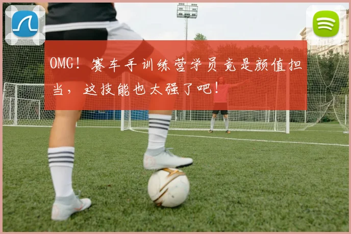 OMG！赛车手训练营学员竟是颜值担当，这技能也太强了吧！