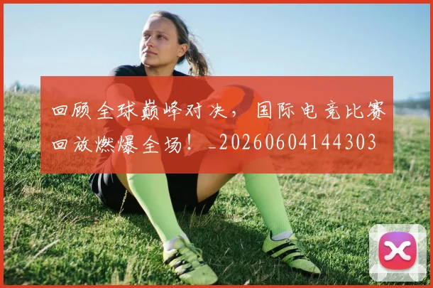回顾全球巅峰对决,国际电竞比赛回放燃爆全场!_20260604144303