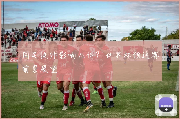 国足换帅影响几何？世界杯预选赛前景展望