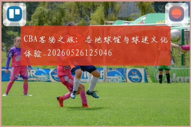 CBA客场之旅：各地球馆与球迷文化体验_20260526125046