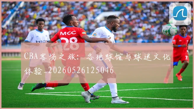 CBA客场之旅：各地球馆与球迷文化体验_20260526125046