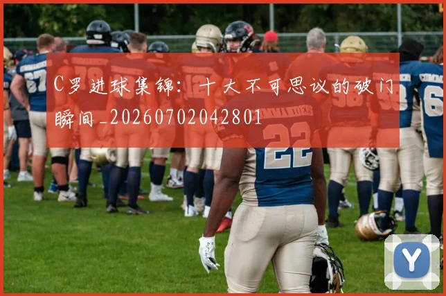 C罗进球集锦：十大不可思议的破门瞬间_20260702042801