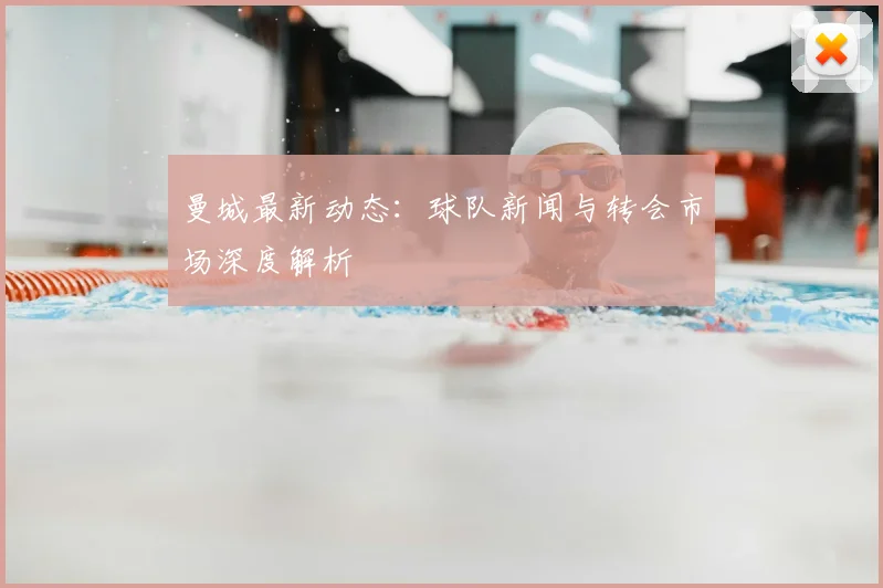 曼城最新动态：球队新闻与转会市场深度解析