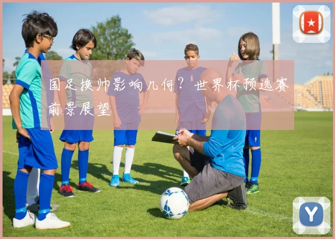 国足换帅影响几何？世界杯预选赛前景展望