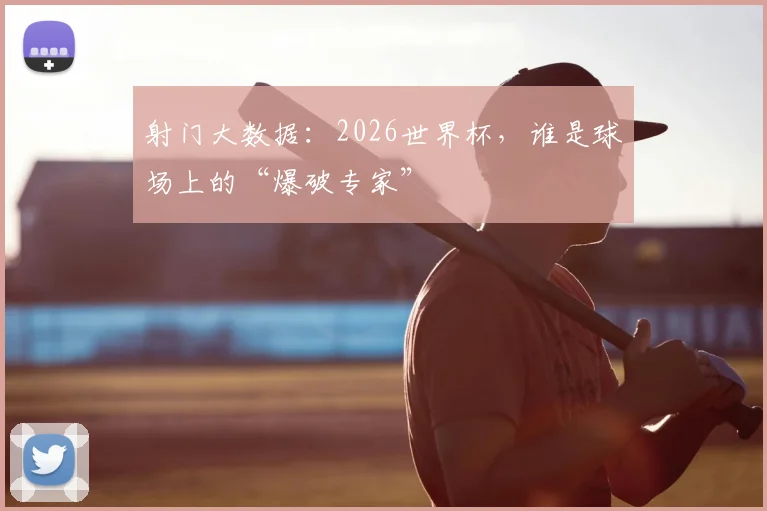 射门大数据：2026世界杯，谁是球场上的“爆破专家”