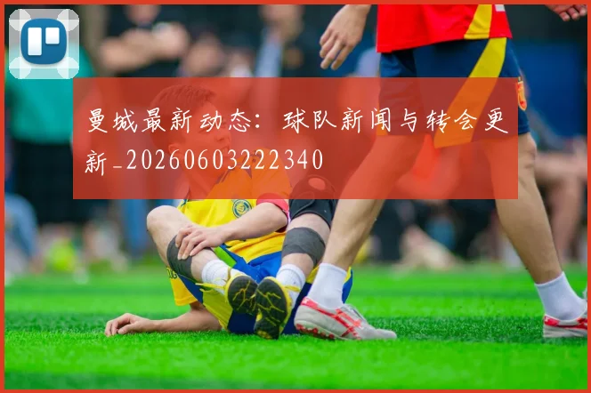 曼城最新动态：球队新闻与转会更新_20260603222340