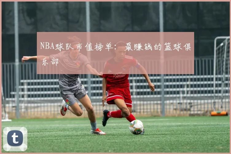 NBA球队市值榜单：最赚钱的篮球俱乐部